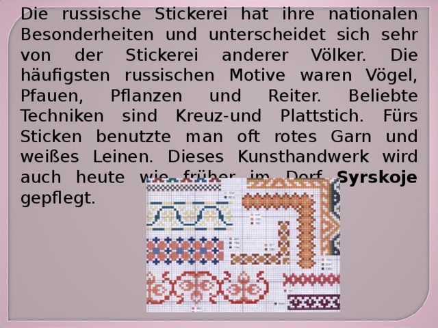 Die russische Stickerei hat ihre nationalen Besonderheiten und unterscheidet sich sehr von der Stickerei anderer Völker. Die häufigsten russischen Motive waren Vögel, Pfauen, Pflanzen und Reiter. Beliebte Techniken sind Kreuz-und Plattstich. Fürs Sticken benutzte man oft rotes Garn und weißes Leinen. Dieses Kunsthandwerk wird auch heute wie früher im Dorf Syrskoje gepflegt. 