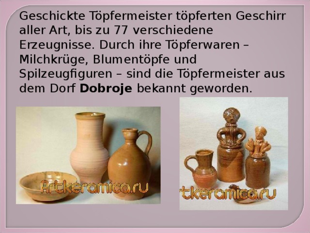 Geschickte Töpfermeister töpferten Geschirr aller Art, bis zu 77 verschiedene Erzeugnisse. Durch ihre Töpferwaren – Milchkrüge, Blumentöpfe und Spilzeugfiguren – sind die Töpfermeister aus dem Dorf Dobroje bekannt geworden. 