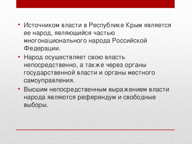 Источником власти в Республике Крым является ее народ, являющийся частью многонационального народа Российской Федерации. Народ осуществляет свою власть непосредственно, а также через органы государственной власти и органы местного самоуправления. Высшим непосредственным выражением власти народа являются референдум и свободные выборы. 