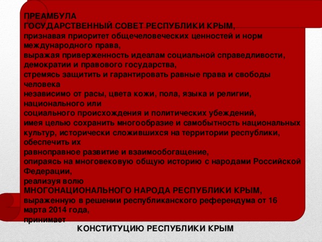 ПРЕАМБУЛА ГОСУДАРСТВЕННЫЙ СОВЕТ РЕСПУБЛИКИ КРЫМ, признавая приоритет общечеловеческих ценностей и норм международного права, выражая приверженность идеалам социальной справедливости, демократии и правового государства, стремясь защитить и гарантировать равные права и свободы человека независимо от расы, цвета кожи, пола, языка и религии, национального или социального происхождения и политических убеждений, имея целью сохранить многообразие и самобытность национальных культур, исторически сложившихся на территории республики, обеспечить их равноправное развитие и взаимообогащение, опираясь на многовековую общую историю с народами Российской Федерации, реализуя волю МНОГОНАЦИОНАЛЬНОГО НАРОДА РЕСПУБЛИКИ КРЫМ, выраженную в решении республиканского референдума от 16 марта 2014 года, принимает КОНСТИТУЦИЮ РЕСПУБЛИКИ КРЫМ 