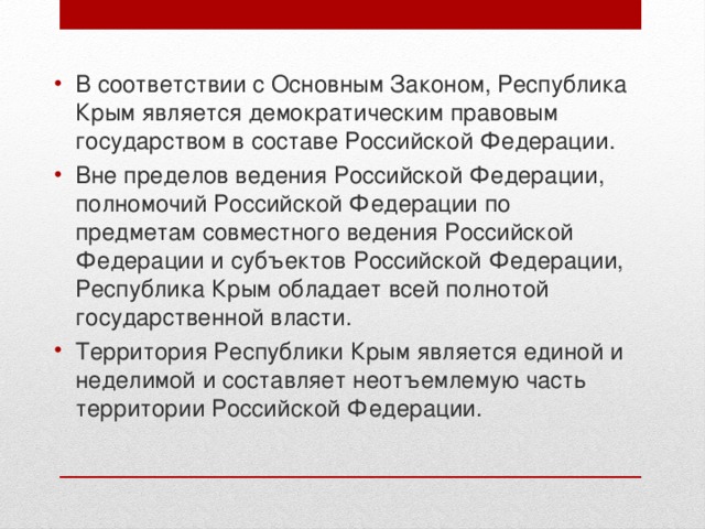 В соответствии с Основным Законом, Республика Крым является демократическим правовым государством в составе Российской Федерации.  Вне пределов ведения Российской Федерации, полномочий Российской Федерации по предметам совместного ведения Российской Федерации и субъектов Российской Федерации, Республика Крым обладает всей полнотой государственной власти. Территория Республики Крым является единой и неделимой и составляет неотъемлемую часть территории Российской Федерации. 