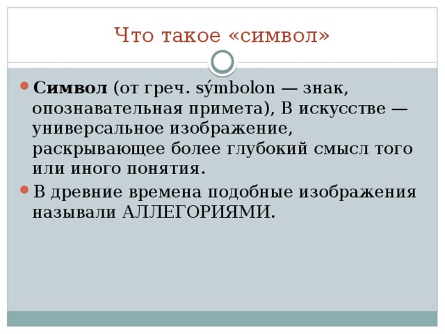 Что такое «символ» Символ (от греч. sýmbolon — знак, опознавательная примета), В искусстве — универсальное изображение, раскрывающее более глубокий смысл того или иного понятия. В древние времена подобные изображения называли АЛЛЕГОРИЯМИ. 