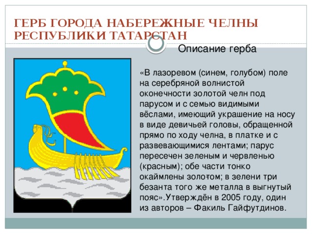 ГЕРБ ГОРОДА НАБЕРЕЖНЫЕ ЧЕЛНЫ РЕСПУБЛИКИ ТАТАРСТАН Описание герба «В лазоревом (синем, голубом) поле на серебряной волнистой оконечности золотой челн под парусом и с семью видимыми вёслами, имеющий украшение на носу в виде де­вичьей головы, обращенной прямо по ходу челна, в платке и с развевающимися лентами; парус пересечен зеленым и червленью (красным); обе части тонко окаймлены золо­том; в зелени три безанта того же металла в выгнутый пояс».Утверждён в 2005 году, один из авторов – Факиль Гайфутдинов. 
