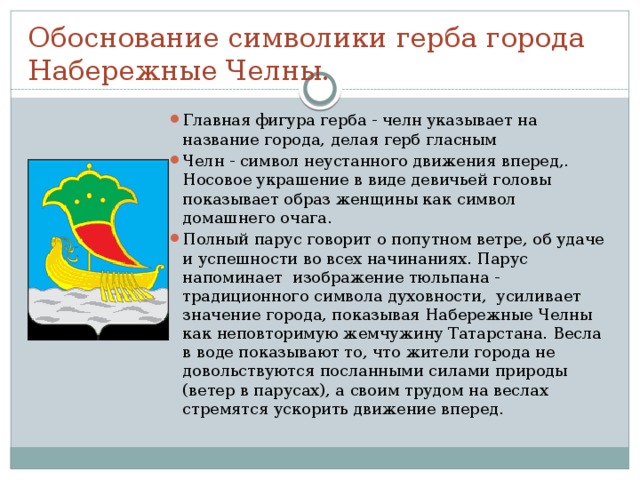 Обоснование символики герба города Набережные Челны. Главная фигура герба - челн указывает на название города, делая герб гласным Челн - символ неустанного движения вперед,. Носовое украшение в виде девичьей головы показывает образ женщины как символ домашнего очага. Полный парус говорит о попутном ветре, об удаче и успешности во всех начинаниях. Парус напоминает изображение тюльпана - традиционного символа духовности, усиливает значение города, показывая Набережные Челны как неповторимую жемчужину Татарстана. Весла в воде показывают то, что жители города не довольствуются посланными силами природы (ветер в парусах), а своим трудом на веслах стремятся ускорить движение вперед. 