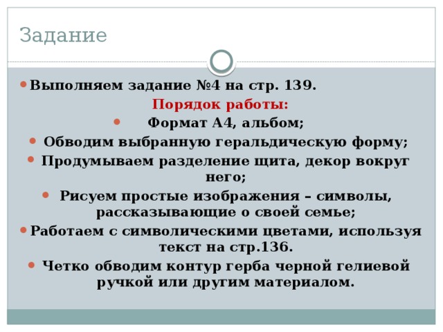 Задание Выполняем задание №4 на стр. 139. Порядок работы: Формат А4, альбом; Обводим выбранную геральдическую форму; Продумываем разделение щита, декор вокруг него; Рисуем простые изображения – символы, рассказывающие о своей семье; Работаем с символическими цветами, используя текст на стр.136. Четко обводим контур герба черной гелиевой ручкой или другим материалом. 