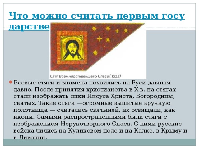 Что можно считать первым государственным флагом? Боевые стяги и знамена появились на Руси давным давно. После принятия христианства в X в. на стягах стали изображать лики Иисуса Христа, Богородицы, святых. Такие стяги —огромные вышитые вручную полотнища — считались святыней, их освящали, как иконы. Самыми распространенными были стяги с изображением Нерукотворного Спаса. С ними русские войска бились на Куликовом поле и на Калке, в Крыму и в Ливонии. 