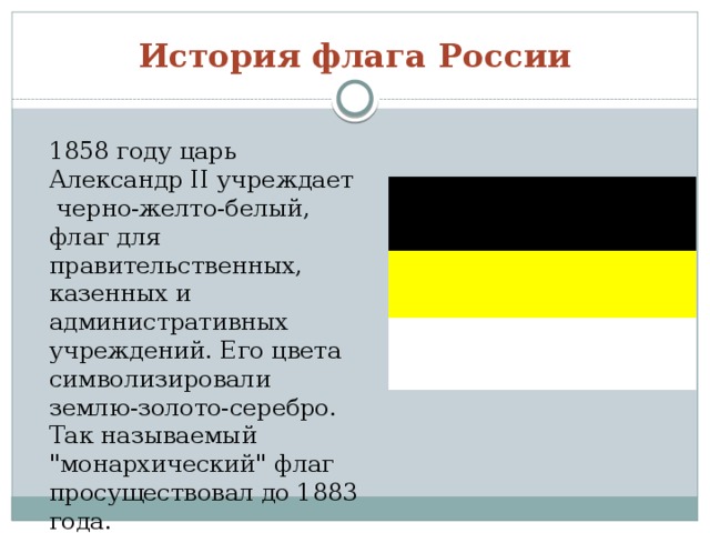 История флага России 1858 году царь Александр II учреждает черно-желто-белый, флаг для правительственных, казенных и административных учреждений. Его цвета символизировали землю-золото-серебро. Так называемый 