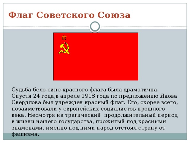 Флаг Советского Союза Судьба бело-сине-красного флага была драматична. Спустя 24 года,в апреле 1918 года по предложению Якова Свердлова был учрежден красный флаг. Его, скорее всего, позаимствовали у европейских социалистов прошлого века. Несмотря на трагический продолжительный период в жизни нашего государства, прожитый под красными знаменами, именно под ними народ отстоял страну от фашизма. 