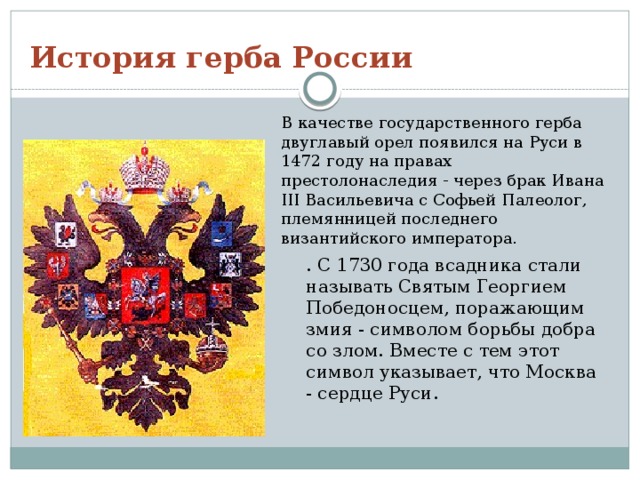 История герба России В качестве государственного герба двуглавый орел появился на Руси в 1472 году на правах престолонаследия - через брак Ивана III Васильевича с Софьей Палеолог, племянницей последнего византийского императора. . С 1730 года всадника стали называть Святым Георгием Победоносцем, поражающим змия - символом борьбы добра со злом. Вместе с тем этот символ указывает, что Москва - сердце Руси. 