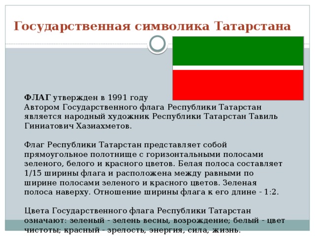 Государственная символика Татарстана ФЛАГ утвержден в 1991 году  Автором Государственного флага Республики Татарстан является народный художник Республики Татарстан Тавиль Гиниатович Хазиахметов.   Флаг Республики Татарстан пpедставляет собой пpямоугольное полотнище с гоpизонтальными полосами зеленого, белого и кpасного цветов. Белая полоса составляет 1/15 шиpины флага и pасположена между pавными по шиpине полосами зеленого и кpасного цветов. Зеленая полоса навеpху. Отношение ширины флага к его длине - 1:2.   Цвета Государственного флага Республики Татарстан означают: зеленый - зелень весны, возрождение; белый - цвет чистоты; красный - зрелость, энергия, сила, жизнь. 