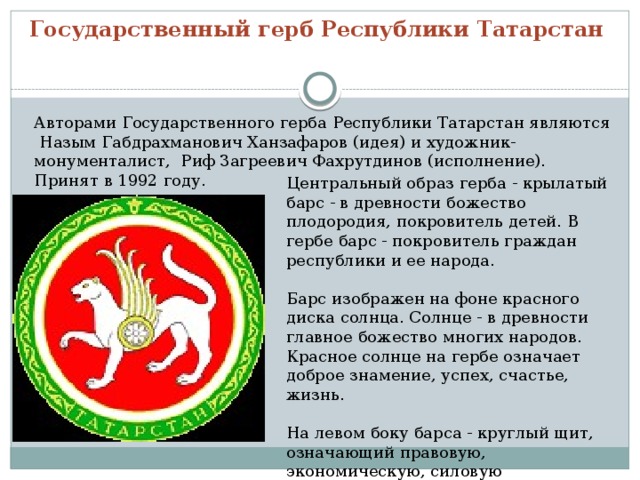 Государственный герб Республики Татарстан   Авторами Государственного герба Республики Татарстан являются Назым Габдрахманович Ханзафаров (идея) и художник-монументалист, Риф Загреевич Фахрутдинов (исполнение). Принят в 1992 году.   Центральный образ герба - крылатый барс - в древности божество плодородия, покровитель детей. В гербе барс - покровитель граждан республики и ее народа.   Барс изображен на фоне красного диска солнца. Солнце - в древности главное божество многих народов. Красное солнце на гербе означает доброе знамение, успех, счастье, жизнь.   На левом боку барса - круглый щит, означающий правовую, экономическую, силовую защищенность граждан.   