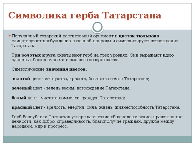Символика герба Татарстана Популярный татарский растительный орнамент и цветок тюльпана олицетворяют пробуждение весенней природы и символизируют возрождение Татарстана.   Три золотых круга охватывают герб на трех уровнях. Они выражают идею единства, бесконечности и высшего совершенства.   Символические значения цветов :   золотой цвет - изящество, красота, богатство земли Татарстана;   зеленый цвет - зелень весны, возрождение Татарстана;   белый цвет - чистота помыслов граждан Татарстана;   красный цвет - зрелость, энергия, сила, жизнь, жизнеспособность Татарстана;   Герб Республики Татарстан утверждает такие общечеловеческие, нравственные ценности, как добро, справедливость, благополучие граждан, дружба между народами, мир и прогресс. 
