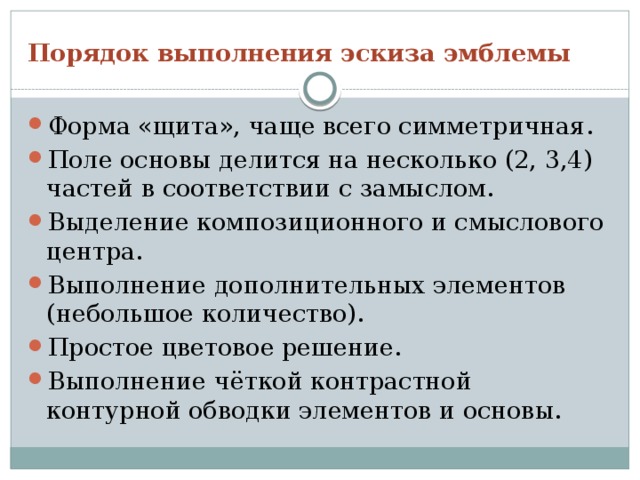 Порядок выполнения эскиза эмблемы Форма «щита», чаще всего симметричная. Поле основы делится на несколько (2, 3,4) частей в соответствии с замыслом. Выделение композиционного и смыслового центра. Выполнение дополнительных элементов (небольшое количество). Простое цветовое решение. Выполнение чёткой контрастной контурной обводки элементов и основы. 
