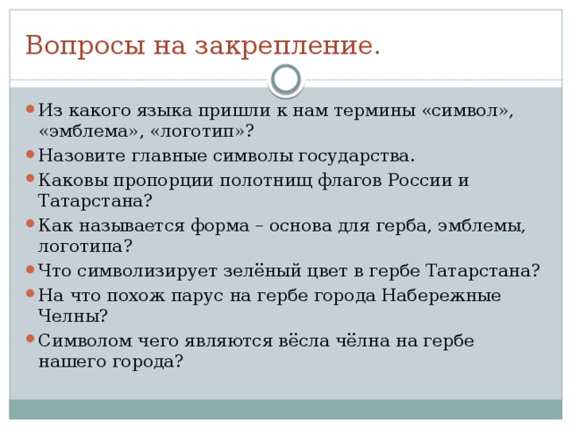 Вопросы на закрепление. Из какого языка пришли к нам термины «символ», «эмблема», «логотип»? Назовите главные символы государства. Каковы пропорции полотнищ флагов России и Татарстана? Как называется форма – основа для герба, эмблемы, логотипа? Что символизирует зелёный цвет в гербе Татарстана? На что похож парус на гербе города Набережные Челны? Символом чего являются вёсла чёлна на гербе нашего города? 