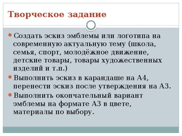 Творческое задание Создать эскиз эмблемы или логотипа на современную актуальную тему (школа, семья, спорт, молодёжное движение, детские товары, товары художественных изделий и т.п.) Выполнить эскиз в карандаше на А4, перенести эскиз после утверждения на А3. Выполнить окончательный вариант эмблемы на формате А3 в цвете, материалы по выбору. 