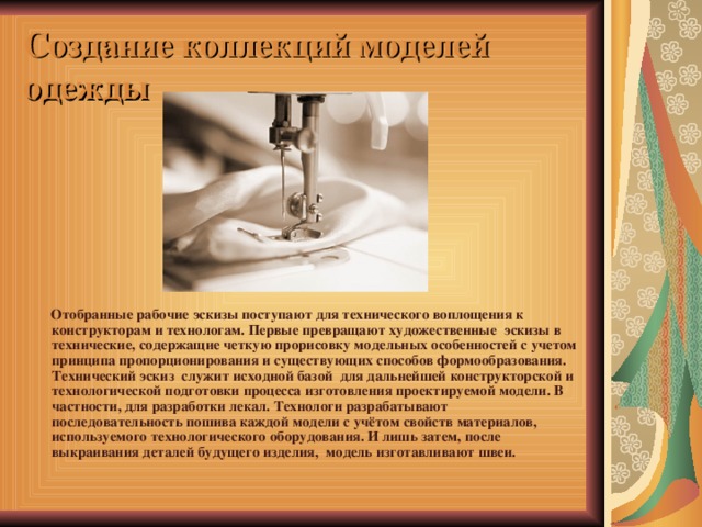 Создание коллекций моделей одежды  Отобранные рабочие эскизы поступают для технического воплощения к конструкторам и технологам. Первые превращают художественные  эскизы в технические, содержащие четкую прорисовку модельных особенностей с учетом принципа пропорционирования и существующих способов формообразования. Технический эскиз  служит исходной базой  для дальнейшей конструкторской и технологической подготовки процесса изготовления проектируемой модели. В частности, для разработки лекал. Технологи разрабатывают  последовательность пошива каждой модели с учётом свойств материалов, используемого технологического оборудования. И лишь затем, после выкраивания деталей будущего изделия,  модель изготавливают швеи. 
