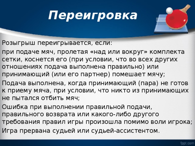  Переигровка   Розыгрыш переигрывается, если: при подаче мяч, пролетая «над или вокруг» комплекта сетки, коснется его (при условии, что во всех других отношениях подача выполнена правильно) или принимающий (или его партнер) помешает мячу; Подача выполнена, когда принимающий (пара) не готов к приему мяча, при условии, что никто из принимающих не пытался отбить мяч; Ошибка при выполнении правильной подачи, правильного возврата или какого-либо другого требования правил игры произошла помимо воли игрока; Игра прервана судьей или судьей-ассистентом. 
