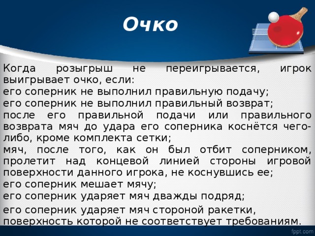  Очко   Когда розыгрыш не переигрывается, игрок выигрывает очко, если: его соперник не выполнил правильную подачу; его соперник не выполнил правильный возврат; после его правильной подачи или правильного возврата мяч до удара его соперника коснётся чего-либо, кроме комплекта сетки; мяч, после того, как он был отбит соперником, пролетит над концевой линией стороны игровой поверхности данного игрока, не коснувшись ее; его соперник мешает мячу; его соперник ударяет мяч дважды подряд; его соперник ударяет мяч стороной ракетки, поверхность которой не соответствует требованиям. 