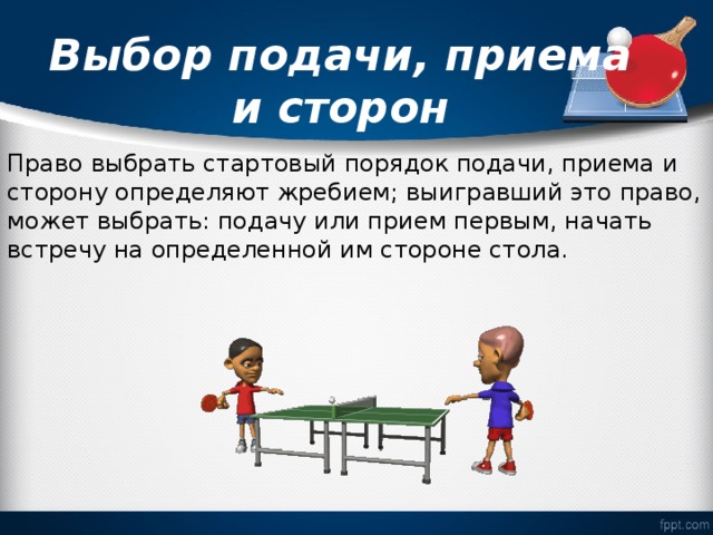   Выбор подачи, приема и сторон   Право выбрать стартовый порядок подачи, приема и сторону определяют жребием; выигравший это право, может выбрать: подачу или прием первым, начать встречу на определенной им стороне стола. 