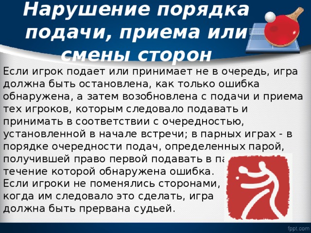  Нарушение порядка подачи, приема или смены сторон   Если игрок подает или принимает не в очередь, игра должна быть остановлена, как только ошибка обнаружена, а затем возобновлена с подачи и приема тех игроков, которым следовало подавать и принимать в соответствии с очередностью, установленной в начале встречи; в парных играх - в порядке очередности подач, определенных парой, получившей право первой подавать в партии, в течение которой обнаружена ошибка. Если игроки не поменялись сторонами, когда им следовало это сделать, игра должна быть прервана судьей. 