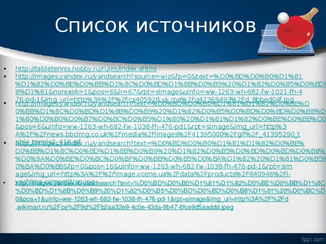 Список источников http://tabletennis.hobby.ru/rules/index.shtml http://images.yandex.ru/yandsearch?source=wiz&fp=0&text=%D0%BD%D0%B0%D1%81%D1%82%D0%BE%D0%BB%D1%8C%D0%BD%D1%8B%D0%B9%20%D1%82%D0%B5%D0%BD%D0%BD%D0%B8%D1%81&noreask=1&pos=6&lr=67&rpt=simage&uinfo=ww-1263-wh-682-fw-1021-fh-476-pd-1&img_url=http%3A%2F%2Fcs405928.vk.me%2Fg42369493%2Fd_8bbed04f.jpg http://images.yandex.ru/yandsearch?text=%D0%BD%D0%B0%D1%81%D1%82%D0%BE%D0%BB%D1%8C%D0%BD%D1%8B%D0%B9%20%D1%82%D0%B5%D0%BD%D0%BD%D0%B8%D1%81%20%D1%80%D0%B0%D0%B7%D0%BC%D0%B5%D1%80%20%D1%81%D1%82%D0%BE%D0%BB%D0%B0&fp=0&pos=6&uinfo=ww-1263-wh-682-fw-1038-fh-476-pd1&rpt=simage&img_url=http%3A%2F%2Fnews.bbcimg.co.uk%2Fmedia%2Fimages%2F41395000%2Fgif%2F_41395290_table_tennis2_416.gif http://images.yandex.ru/yandsearch?text=%D0%BD%D0%B0%D1%81%D1%82%D0%BE%D0%BB%D1%8C%D0%BD%D1%8B%D0%B9%20%D1%82%D0%B5%D0%BD%D0%BD%D0%B8%D1%81%20%D0%9A%D0%BE%D0%BC%D0%BF%D0%BB%D0%B5%D0%BA%D1%82%20%D1%81%D0%B5%D1%82%D0%BA%D0%B8&fp=0&pos=16&uinfo=ww-1263-wh-682-fw-1038-fh-476-pd-1&rpt=simage&img_url=http%3A%2F%2Fimage.vcene.ua%2Fdata%2Fproducts%2F640946%2Fi-yashima-competition.jpg http://images.yandex.ru/yandsearch?text=%D0%BD%D0%B0%D1%81%D1%82%D0%BE%D0%BB%D1%8C%D0%BD%D1%8B%D0%B9%20%D1%82%D0%B5%D0%BD%D0%BD%D0%B8%D1%81%20%D0%BC%D1%8F%D1%87&fp=0&pos=1&uinfo=ww-1263-wh-682-fw-1038-fh-476-pd-1&rpt=simage&img_url=http%3A%2F%2Fd.wikimart.ru%2Fce%2F9d%2Fb2aa32e9-4c0e-43da-9b47-8fce9d5aaddd.jpeg 