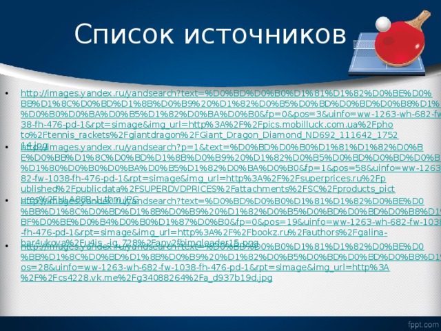 Список источников http://images.yandex.ru/yandsearch?text=%D0%BD%D0%B0%D1%81%D1%82%D0%BE%D0%BB%D1%8C%D0%BD%D1%8B%D0%B9%20%D1%82%D0%B5%D0%BD%D0%BD%D0%B8%D1%81%20%D1%80%D0%B0%D0%BA%D0%B5%D1%82%D0%BA%D0%B0&fp=0&pos=3&uinfo=ww-1263-wh-682-fw-1038-fh-476-pd-1&rpt=simage&img_url=http%3A%2F%2Fpics.mobilluck.com.ua%2Fphoto%2Ftennis_rackets%2Fgiantdragon%2FGiant_Dragon_Diamond_ND692_111642_175214.jpg http://images.yandex.ru/yandsearch?p=1&text=%D0%BD%D0%B0%D1%81%D1%82%D0%BE%D0%BB%D1%8C%D0%BD%D1%8B%D0%B9%20%D1%82%D0%B5%D0%BD%D0%BD%D0%B8%D1%81%20%D1%80%D0%B0%D0%BA%D0%B5%D1%82%D0%BA%D0%B0&fp=1&pos=58&uinfo=ww-1263-wh-682-fw-1038-fh-476-pd-1&rpt=simage&img_url=http%3A%2F%2Fsuperprices.ru%2Fpublished%2Fpublicdata%2FSUPERDVDPRICES%2Fattachments%2FSC%2Fproducts_pictures%2FHLA88R-1_thm.JPG http://images.yandex.ru/yandsearch?text=%D0%BD%D0%B0%D1%81%D1%82%D0%BE%D0%BB%D1%8C%D0%BD%D1%8B%D0%B9%20%D1%82%D0%B5%D0%BD%D0%BD%D0%B8%D1%81%20%D0%BF%D0%BE%D0%B4%D0%B0%D1%87%D0%B0&fp=0&pos=19&uinfo=ww-1263-wh-682-fw-1038-fh-476-pd-1&rpt=simage&img_url=http%3A%2F%2Fbookz.ru%2Fauthors%2Fgalina-bar4ukova%2Fu4is_-ig_728%2Fany2fbimgloader15.png http://images.yandex.ru/yandsearch?text=%D0%BD%D0%B0%D1%81%D1%82%D0%BE%D0%BB%D1%8C%D0%BD%D1%8B%D0%B9%20%D1%82%D0%B5%D0%BD%D0%BD%D0%B8%D1%81&fp=0&pos=28&uinfo=ww-1263-wh-682-fw-1038-fh-476-pd-1&rpt=simage&img_url=http%3A%2F%2Fcs4228.vk.me%2Fg34088264%2Fa_d937b19d.jpg  