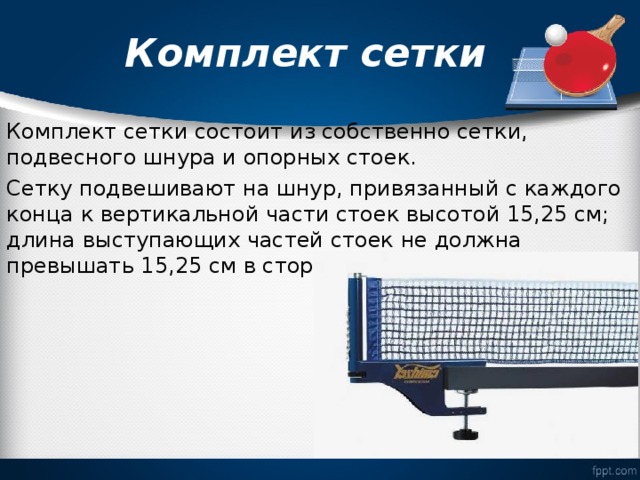  Комплект сетки   Комплект сетки состоит из собственно сетки, подвесного шнура и опорных стоек. Сетку подвешивают на шнур, привязанный с каждого конца к вертикальной части стоек высотой 15,25 см; длина выступающих частей стоек не должна превышать 15,25 см в сторону от боковых линий. 