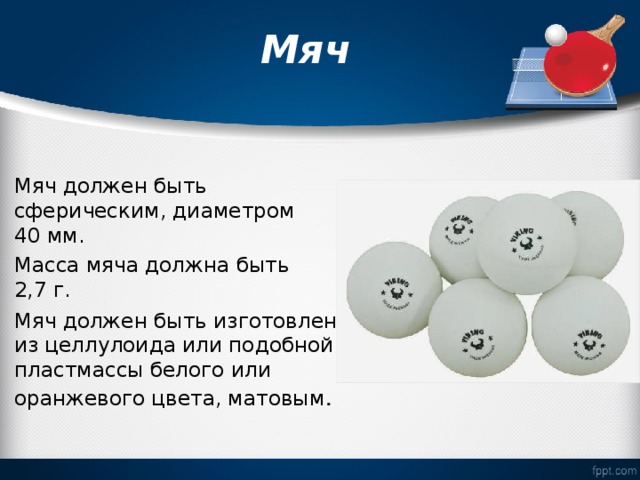  Мяч   Мяч должен быть сферическим, диаметром 40 мм. Масса мяча должна быть 2,7 г. Мяч должен быть изготовлен из целлулоида или подобной пластмассы белого или оранжевого цвета, матовым .  