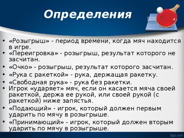  Определения   «Розыгрыш» - период времени, когда мяч находится в игре. «Переигровка» - розыгрыш, результат которого не засчитан. «Очко» - розыгрыш, результат которого засчитан. «Рука с ракеткой» - рука, держащая ракетку. «Свободная рука» - рука без ракетки. Игрок «ударяет» мяч, если он касается мяча своей ракеткой, держа ее рукой, или своей рукой (с ракеткой) ниже запястья. «Подающий» - игрок, который должен первым ударить по мячу в розыгрыше. «Принимающий» - игрок, который должен вторым ударить по мячу в розыгрыше. 