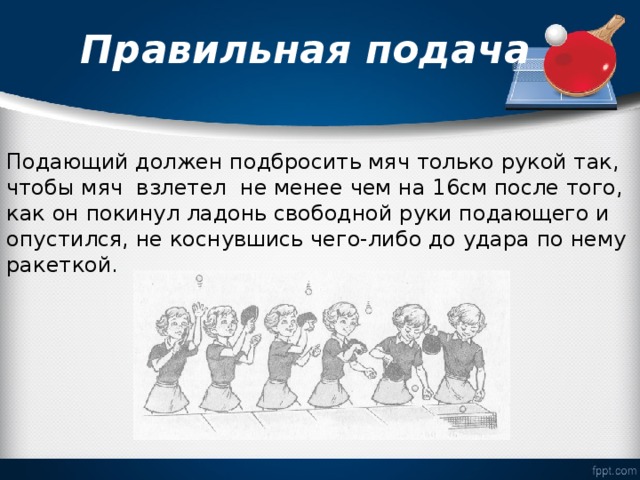  Правильная подача   Подающий должен подбросить мяч только рукой так, чтобы мяч взлетел не менее чем на 16см после того, как он покинул ладонь свободной руки подающего и опустился, не коснувшись чего-либо до удара по нему ракеткой. 