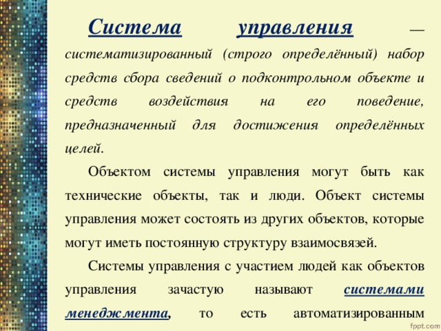 Система  управления  — систематизированный (строго определённый) набор средств сбора сведений о подконтрольном объекте и средств воздействия на его поведение, предназначенный для достижения определённых целей. Объектом системы управления могут быть как технические объекты, так и люди. Объект системы управления может состоять из других объектов, которые могут иметь постоянную структуру взаимосвязей. Системы управления с участием людей как объектов управления зачастую называют системами менеджмента , то есть автоматизированным управлением. 