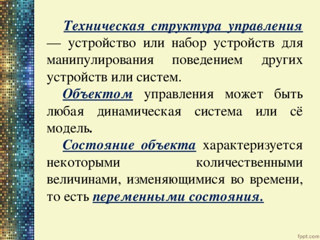 Техническая структура управления — устройство или набор устройств для манипулирования поведением других устройств или систем.   Объектом  управления может быть любая динамическая система или сё модель .   Состояние объекта  характеризуется некоторыми количественными величинами, изменяющимися во времени, то есть переменными состояния. 