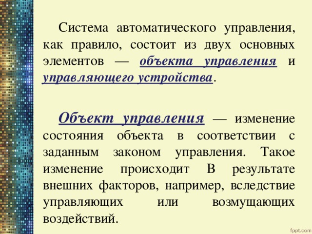   Система автоматического управления, как правило, состоит из двух основных элементов — объекта управления и управляющего устройства .   Объект управления  — изменение состояния объекта в соответствии с заданным законом управления. Такое изменение происходит в результате внешних факторов, например, вследствие управляющих или возмущающих воздействий. 