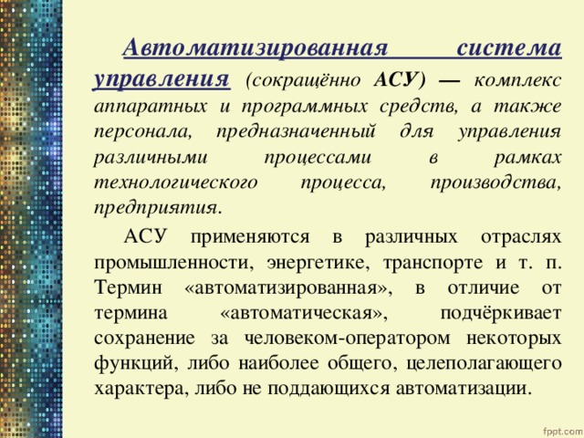   Автоматизированная система управления  (сокращённо АСУ) — комплекс аппаратных и программных средств, а также персонала, предназначенный для управления различными процессами в рамках технологического процесса, производства, предприятия.   АСУ применяются в различных отраслях промышленности, энергетике, транспорте и т. п. Термин «автоматизированная», в отличие от термина «автоматическая», подчёркивает сохранение за человеком-оператором некоторых функций, либо наиболее общего, целеполагающего характера, либо не поддающихся автоматизации. 