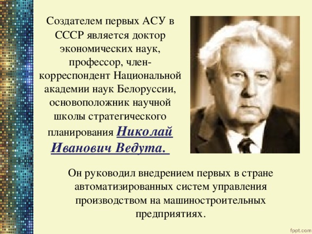  Создателем первых АСУ в СССР является доктор экономических наук, профессор, член- корреспондент Национальной академии наук Белоруссии, основоположник научной школы стратегического планирования Николай Иванович Ведута. Он руководил внедрением первых в стране автоматизированных систем управления производством на машиностроительных предприятиях. 