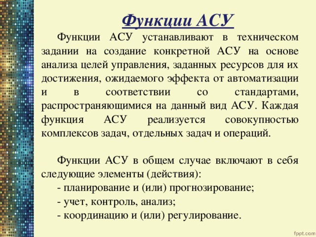 Функции АСУ Функции АСУ устанавливают в техническом задании на создание конкретной АСУ на основе анализа целей управления, заданных ресурсов для их достижения, ожидаемого эффекта от автоматизации и в соответствии со стандартами, распространяющимися на данный вид АСУ. Каждая функция АСУ реализуется совокупностью комплексов задач, отдельных задач и операций. Функции АСУ в общем случае включают в себя следующие элементы (действия):   - планирование и (или) прогнозирование;   - учет, контроль, анализ;   - координацию и (или) регулирование. 