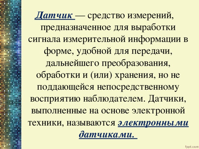 Датчик — средство измерений, предназначенное для выработки сигнала измерительной информации в форме, удобной для передачи, дальнейшего преобразования, обработки и (или) хранения, но не поддающейся непосредственному восприятию наблюдателем. Датчики, выполненные на основе электронной техники, называются электронными датчиками. 
