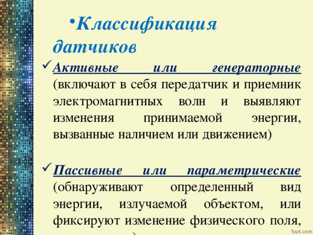Классификация датчиков Активные или генераторные (включают в себя передатчик и приемник электромагнитных волн и выявляют изменения принимаемой энергии, вызванные наличием или движением) Пассивные или параметрические (обнаруживают определенный вид энергии, излучаемой объектом, или фиксируют изменение физического поля, им вызванное) 