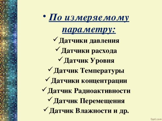 По измеряемому параметру: Датчики давления Датчики расхода Датчик Уровня Датчик Температуры Датчики концентрации Датчик Радиоактивности Датчик Перемещения Датчик Влажности и др. 