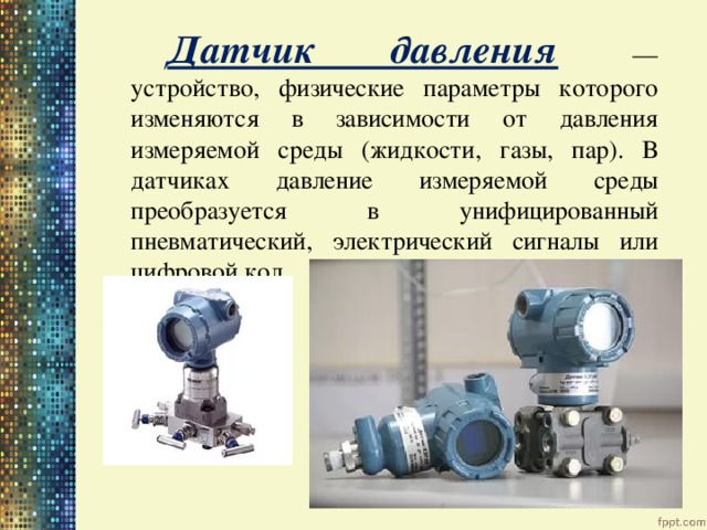 Датчик давления  — устройство, физические параметры которого изменяются в зависимости от давления измеряемой среды (жидкости, газы, пар). В датчиках давление измеряемой среды преобразуется в унифицированный пневматический, электрический сигналы или цифровой код.  