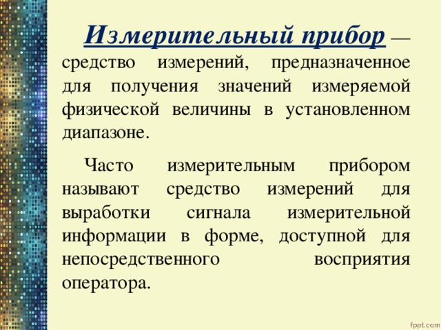   Измерительный прибор — средство измерений, предназначенное для получения значений измеряемой физической величины в установленном диапазоне.  Часто измерительным прибором называют средство измерений для выработки сигнала измерительной информации в форме, доступной для непосредственного восприятия оператора. 