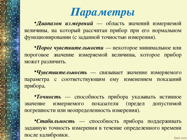 Параметры Диапазон измерений — область значений измеряемой величины, на который рассчитан прибор при его нормальном функционировании (с заданной точностью измерения). Порог чувствительности — некоторое минимальное или пороговое значение измеряемой величины, которое прибор может различить. Чувствительность — связывает значение измеряемого параметра с соответствующим ему изменением показаний прибора. Точность — способность прибора указывать истинное значение измеряемого показателя (предел допустимой погрешности или неопределенность измерения). Стабильность — способность прибора поддерживать заданную точность измерения в течение определенного времени после калибровки. 