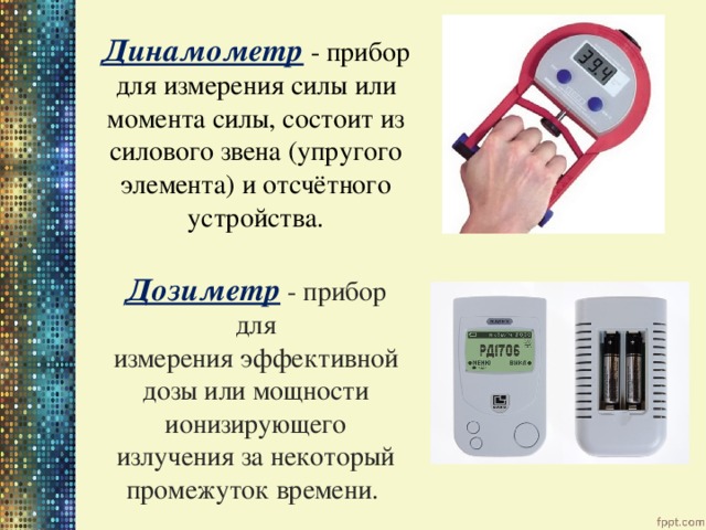 Динамометр  - прибор для измерения силы или момента силы, состоит из силового звена (упругого элемента) и отсчётного устройства. Дозиметр  - прибор для измерения эффективной дозы или мощности ионизирующего излучения за некоторый промежуток времени. 