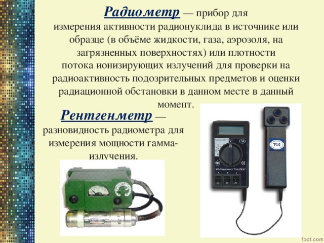 Радиометр  — прибор для измерения активности радионуклида в источнике или образце (в объёме жидкости, газа, аэрозоля, на загрязненных поверхностях) или плотности потока ионизирующих излучений для проверки на радиоактивность подозрительных предметов и оценки радиационной обстановки в данном месте в данный момент. Рентгенметр  — разновидность радиометра для измерения мощности гамма-излучения. 