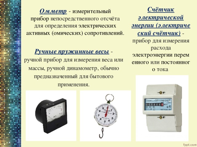 Счётчик электрической энергии (электрический счётчик)  - прибор для измерения расхода электроэнергии   переменного  или  постоянного  тока Омметр  -  измерительный прибор  непосредственного отсчёта для определения  электрических активных (омических) сопротивлений . Ручные пружинные весы  - ручной прибор для измерения веса или массы, ручной динамометр, обычно предназначенный для бытового применения. 