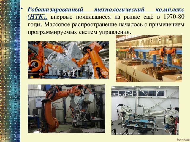 Роботизированный технологический комплекс (НТК),  впервые появившиеся на рынке ещё в 1970-80 годы. Массовое распространение началось с применением программируемых систем управления . 
