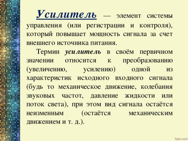 Усилитель  — элемент системы управления (или регистрации и контроля), который повышает мощность сигнала за счет внешнего источника питания. Термин усилитель в своём первичном значении относится к преобразованию (увеличению, усилению) одной из характеристик исходного входного сигнала (будь то механическое движение, колебания звуковых частот, давление жидкости или поток света), при этом вид сигнала остаётся неизменным (остаётся механическим движением и т. д.). 