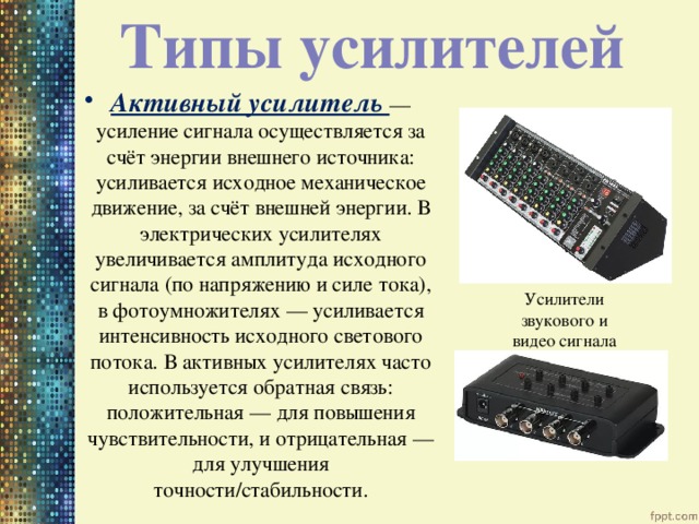 Типы усилителей Активный усилитель — усиление сигнала осуществляется за счёт энергии внешнего источника: усиливается исходное механическое движение, за счёт внешней энергии. В электрических усилителях увеличивается амплитуда исходного сигнала (по напряжению и силе тока), в фотоумножителях — усиливается интенсивность исходного светового потока. В активных усилителях часто используется обратная связь: положительная — для повышения чувствительности, и отрицательная — для улучшения точности/стабильности. Усилители звукового и видео сигнала 