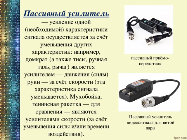  Пассивный усилитель — усиление одной (необходимой) характеристики сигнала осуществляется за счёт уменьшения других характеристик: например, домкрат (а также тисы, ручная таль, рычаг) является усилителем — движения (силы) руки — за счёт скорости (эта характеристика сигнала уменьшается). Мухобойка, теннисная ракетка — для сравнения — являются усилителями скорости (за счёт уменьшения силы и/или времени воздействия). пассивный приёмо-передатчик Пассивный усилитель видеосигнала для витой пары 