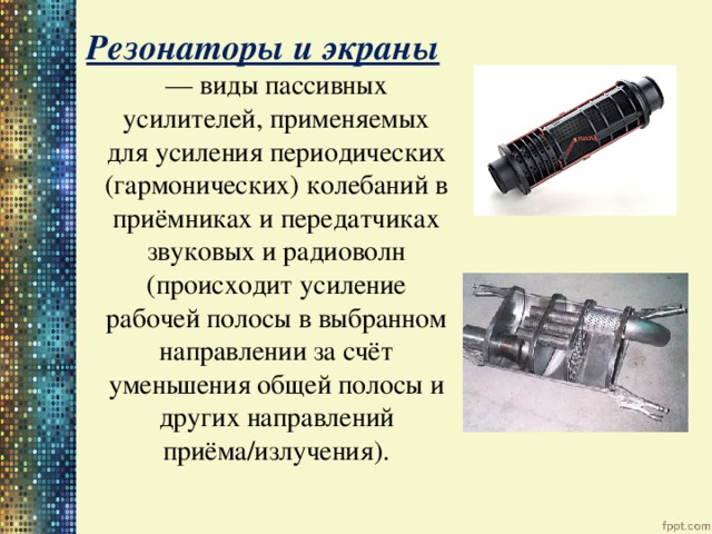 Резонаторы и экраны — виды пассивных усилителей, применяемых для усиления периодических (гармонических) колебаний в приёмниках и передатчиках звуковых и радиоволн (происходит усиление рабочей полосы в выбранном направлении за счёт уменьшения общей полосы и других направлений приёма/излучения). 